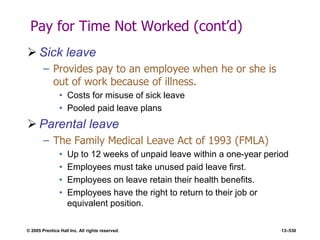 © 2005 Prentice Hall Inc. All rights reserved. 13–530
Pay for Time Not Worked (cont’d)
 Sick leave
– Provides pay to an employee when he or she is
out of work because of illness.
• Costs for misuse of sick leave
• Pooled paid leave plans
 Parental leave
– The Family Medical Leave Act of 1993 (FMLA)
• Up to 12 weeks of unpaid leave within a one-year period
• Employees must take unused paid leave first.
• Employees on leave retain their health benefits.
• Employees have the right to return to their job or
equivalent position.
 