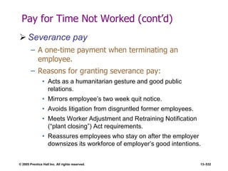 © 2005 Prentice Hall Inc. All rights reserved. 13–532
Pay for Time Not Worked (cont’d)
 Severance pay
– A one-time payment when terminating an
employee.
– Reasons for granting severance pay:
• Acts as a humanitarian gesture and good public
relations.
• Mirrors employee’s two week quit notice.
• Avoids litigation from disgruntled former employees.
• Meets Worker Adjustment and Retraining Notification
(―plant closing‖) Act requirements.
• Reassures employees who stay on after the employer
downsizes its workforce of employer’s good intentions.
 