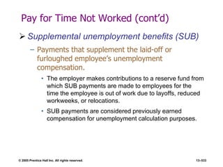 © 2005 Prentice Hall Inc. All rights reserved. 13–533
Pay for Time Not Worked (cont’d)
 Supplemental unemployment benefits (SUB)
– Payments that supplement the laid-off or
furloughed employee’s unemployment
compensation.
• The employer makes contributions to a reserve fund from
which SUB payments are made to employees for the
time the employee is out of work due to layoffs, reduced
workweeks, or relocations.
• SUB payments are considered previously earned
compensation for unemployment calculation purposes.
 