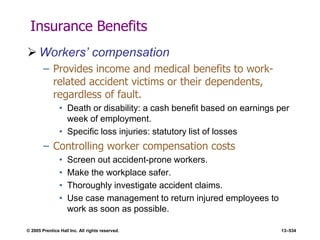 © 2005 Prentice Hall Inc. All rights reserved. 13–534
Insurance Benefits
 Workers’ compensation
– Provides income and medical benefits to work-
related accident victims or their dependents,
regardless of fault.
• Death or disability: a cash benefit based on earnings per
week of employment.
• Specific loss injuries: statutory list of losses
– Controlling worker compensation costs
• Screen out accident-prone workers.
• Make the workplace safer.
• Thoroughly investigate accident claims.
• Use case management to return injured employees to
work as soon as possible.
 