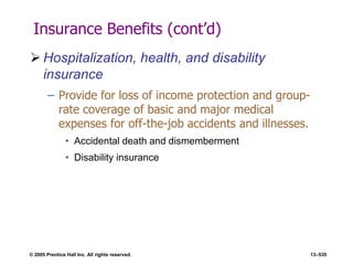 © 2005 Prentice Hall Inc. All rights reserved. 13–535
Insurance Benefits (cont’d)
 Hospitalization, health, and disability
insurance
– Provide for loss of income protection and group-
rate coverage of basic and major medical
expenses for off-the-job accidents and illnesses.
• Accidental death and dismemberment
• Disability insurance
 