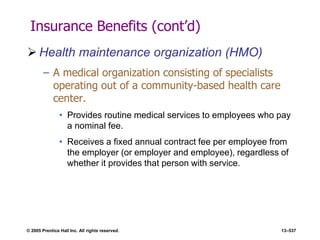 © 2005 Prentice Hall Inc. All rights reserved. 13–537
Insurance Benefits (cont’d)
 Health maintenance organization (HMO)
– A medical organization consisting of specialists
operating out of a community-based health care
center.
• Provides routine medical services to employees who pay
a nominal fee.
• Receives a fixed annual contract fee per employee from
the employer (or employer and employee), regardless of
whether it provides that person with service.
 