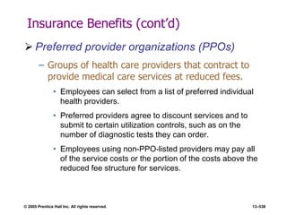 © 2005 Prentice Hall Inc. All rights reserved. 13–538
Insurance Benefits (cont’d)
 Preferred provider organizations (PPOs)
– Groups of health care providers that contract to
provide medical care services at reduced fees.
• Employees can select from a list of preferred individual
health providers.
• Preferred providers agree to discount services and to
submit to certain utilization controls, such as on the
number of diagnostic tests they can order.
• Employees using non-PPO-listed providers may pay all
of the service costs or the portion of the costs above the
reduced fee structure for services.
 