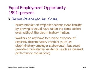 © 2005 Prentice Hall Inc. All rights reserved. 2–54
Equal Employment Opportunity
1991–present
 Desert Palace Inc. vs. Costa.
– Mixed motive: an employer cannot avoid liability
by proving it would have taken the same action
even without the discriminatory motive.
– Workers do not have to provide evidence of
explicitly discriminatory conduct (such as
discriminatory employer statements), but could
provide circumstantial evidence (such as lowered
performance evaluations).
 