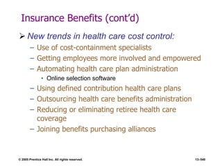© 2005 Prentice Hall Inc. All rights reserved. 13–540
Insurance Benefits (cont’d)
 New trends in health care cost control:
– Use of cost-containment specialists
– Getting employees more involved and empowered
– Automating health care plan administration
• Online selection software
– Using defined contribution health care plans
– Outsourcing health care benefits administration
– Reducing or eliminating retiree health care
coverage
– Joining benefits purchasing alliances
 