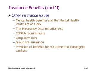 © 2005 Prentice Hall Inc. All rights reserved. 13–541
Insurance Benefits (cont’d)
 Other insurance issues
– Mental health benefits and the Mental Health
Parity Act of 1996
– The Pregnancy Discrimination Act
– COBRA requirements
– Long-term care
– Group life insurance
– Provision of benefits for part-time and contingent
workers
 