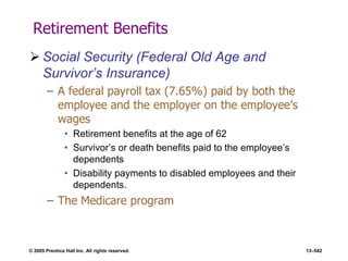 © 2005 Prentice Hall Inc. All rights reserved. 13–542
Retirement Benefits
 Social Security (Federal Old Age and
Survivor’s Insurance)
– A federal payroll tax (7.65%) paid by both the
employee and the employer on the employee’s
wages
• Retirement benefits at the age of 62
• Survivor’s or death benefits paid to the employee’s
dependents
• Disability payments to disabled employees and their
dependents.
– The Medicare program
 