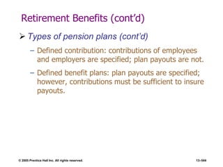© 2005 Prentice Hall Inc. All rights reserved. 13–544
Retirement Benefits (cont’d)
 Types of pension plans (cont’d)
– Defined contribution: contributions of employees
and employers are specified; plan payouts are not.
– Defined benefit plans: plan payouts are specified;
however, contributions must be sufficient to insure
payouts.
 