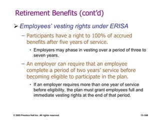 © 2005 Prentice Hall Inc. All rights reserved. 13–548
Retirement Benefits (cont’d)
 Employees’ vesting rights under ERISA
– Participants have a right to 100% of accrued
benefits after five years of service.
• Employers may phase in vesting over a period of three to
seven years.
– An employer can require that an employee
complete a period of two years’ service before
becoming eligible to participate in the plan.
• If an employer requires more than one year of service
before eligibility, the plan must grant employees full and
immediate vesting rights at the end of that period.
 