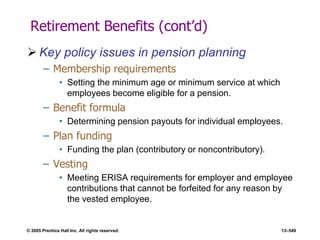 © 2005 Prentice Hall Inc. All rights reserved. 13–549
Retirement Benefits (cont’d)
 Key policy issues in pension planning
– Membership requirements
• Setting the minimum age or minimum service at which
employees become eligible for a pension.
– Benefit formula
• Determining pension payouts for individual employees.
– Plan funding
• Funding the plan (contributory or noncontributory).
– Vesting
• Meeting ERISA requirements for employer and employee
contributions that cannot be forfeited for any reason by
the vested employee.
 
