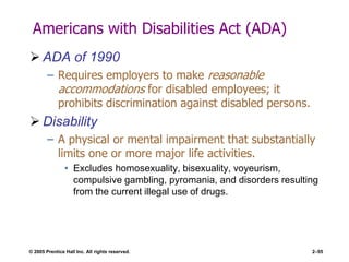 © 2005 Prentice Hall Inc. All rights reserved. 2–55
Americans with Disabilities Act (ADA)
 ADA of 1990
– Requires employers to make reasonable
accommodations for disabled employees; it
prohibits discrimination against disabled persons.
 Disability
– A physical or mental impairment that substantially
limits one or more major life activities.
• Excludes homosexuality, bisexuality, voyeurism,
compulsive gambling, pyromania, and disorders resulting
from the current illegal use of drugs.
 
