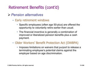 © 2005 Prentice Hall Inc. All rights reserved. 13–550
Retirement Benefits (cont’d)
 Pension alternatives
– Early retirement windows
• Specific employees (often age 50-plus) are offered the
opportunity to voluntarily retire earlier than usual.
• The financial incentive is generally a combination of
improved or liberalized pension benefits plus a cash
payment.
– Older Workers’ Benefit Protection Act (OWBPA)
• Imposes limitations on waivers that purport to release a
terminating employee’s potential claims against the
employer based on age discrimination.
 
