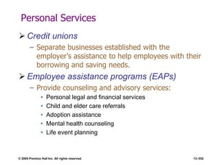 © 2005 Prentice Hall Inc. All rights reserved. 13–552
Personal Services
 Credit unions
– Separate businesses established with the
employer’s assistance to help employees with their
borrowing and saving needs.
 Employee assistance programs (EAPs)
– Provide counseling and advisory services:
• Personal legal and financial services
• Child and elder care referrals
• Adoption assistance
• Mental health counseling
• Life event planning
 