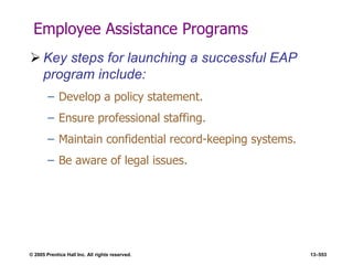 © 2005 Prentice Hall Inc. All rights reserved. 13–553
Employee Assistance Programs
 Key steps for launching a successful EAP
program include:
– Develop a policy statement.
– Ensure professional staffing.
– Maintain confidential record-keeping systems.
– Be aware of legal issues.
 