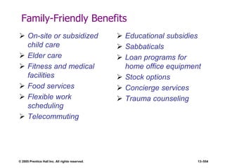 © 2005 Prentice Hall Inc. All rights reserved. 13–554
Family-Friendly Benefits
 On-site or subsidized
child care
 Elder care
 Fitness and medical
facilities
 Food services
 Flexible work
scheduling
 Telecommuting
 Educational subsidies
 Sabbaticals
 Loan programs for
home office equipment
 Stock options
 Concierge services
 Trauma counseling
 