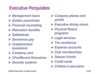 © 2005 Prentice Hall Inc. All rights reserved. 13–555
Executive Perquisites
 Management loans
 Golden parachutes
 Financial counseling
 Relocation benefits
 Sabbaticals
 Severance pay
 Outplacement
assistance
 Company cars
 Chauffeured limousines
 Security systems
 Company planes and
yachts
 Executive dining rooms
 Physical fitness
programs
 Legal services
 Tax assistance
 Expense accounts
 Club memberships
 Season tickets
 Credit cards
 Children’s education
 