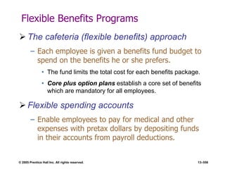 © 2005 Prentice Hall Inc. All rights reserved. 13–556
Flexible Benefits Programs
 The cafeteria (flexible benefits) approach
– Each employee is given a benefits fund budget to
spend on the benefits he or she prefers.
• The fund limits the total cost for each benefits package.
• Core plus option plans establish a core set of benefits
which are mandatory for all employees.
 Flexible spending accounts
– Enable employees to pay for medical and other
expenses with pretax dollars by depositing funds
in their accounts from payroll deductions.
 