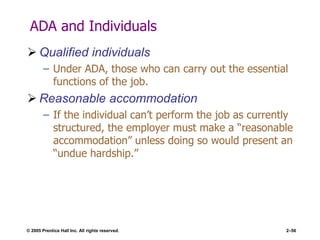 © 2005 Prentice Hall Inc. All rights reserved. 2–56
ADA and Individuals
 Qualified individuals
– Under ADA, those who can carry out the essential
functions of the job.
 Reasonable accommodation
– If the individual can’t perform the job as currently
structured, the employer must make a ―reasonable
accommodation‖ unless doing so would present an
―undue hardship.‖
 