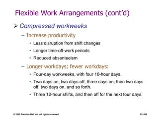 © 2005 Prentice Hall Inc. All rights reserved. 13–560
Flexible Work Arrangements (cont’d)
 Compressed workweeks
– Increase productivity
• Less disruption from shift changes
• Longer time-off-work periods
• Reduced absenteeism
– Longer workdays; fewer workdays:
• Four-day workweeks, with four 10-hour days.
• Two days on, two days off, three days on, then two days
off, two days on, and so forth.
• Three 12-hour shifts, and then off for the next four days.
 