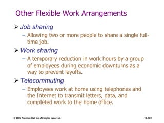 © 2005 Prentice Hall Inc. All rights reserved. 13–561
Other Flexible Work Arrangements
 Job sharing
– Allowing two or more people to share a single full-
time job.
 Work sharing
– A temporary reduction in work hours by a group
of employees during economic downturns as a
way to prevent layoffs.
 Telecommuting
– Employees work at home using telephones and
the Internet to transmit letters, data, and
completed work to the home office.
 