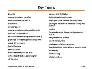 © 2005 Prentice Hall Inc. All rights reserved. 13–562
Key Terms
benefits
supplemental pay benefits
unemployment insurance
sick leave
severance pay
supplemental unemployment benefits
workers’ compensation
health maintenance organization (HMO)
preferred provider organizations (PPOs)
group life insurance
Social Security
pension plans
defined benefit pension plan
defined contribution pension plan
401(k) plan
savings and thrift plan
deferred profit-sharing plan
employee stock ownership plan (ESOP)
Employee Retirement Income Security Act
(ERISA)
vesting
Pension Benefits Guarantee Corporation
(PBGC)
early retirement window
cash balance plans
employee assistance program
flexible benefits plan/cafeteria benefits plan
job sharing
work sharing
telecommuting
 