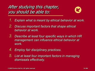 After studying this chapter,
you should be able to:
1. Explain what is meant by ethical behavior at work.
2. Discuss important factors that shape ethical
behavior at work.
3. Describe at least four specific ways in which HR
management can influence ethical behavior at
work.
4. Employ fair disciplinary practices.
5. List at least four important factors in managing
dismissals effectively.
© 2005 Prentice Hall Inc. All rights reserved. 14–564
 