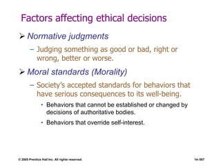 © 2005 Prentice Hall Inc. All rights reserved. 14–567
Factors affecting ethical decisions
 Normative judgments
– Judging something as good or bad, right or
wrong, better or worse.
 Moral standards (Morality)
– Society’s accepted standards for behaviors that
have serious consequences to its well-being.
• Behaviors that cannot be established or changed by
decisions of authoritative bodies.
• Behaviors that override self-interest.
 