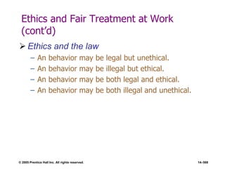 © 2005 Prentice Hall Inc. All rights reserved. 14–568
Ethics and Fair Treatment at Work
(cont’d)
 Ethics and the law
– An behavior may be legal but unethical.
– An behavior may be illegal but ethical.
– An behavior may be both legal and ethical.
– An behavior may be both illegal and unethical.
 