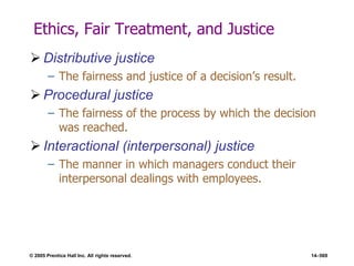 © 2005 Prentice Hall Inc. All rights reserved. 14–569
Ethics, Fair Treatment, and Justice
 Distributive justice
– The fairness and justice of a decision’s result.
 Procedural justice
– The fairness of the process by which the decision
was reached.
 Interactional (interpersonal) justice
– The manner in which managers conduct their
interpersonal dealings with employees.
 