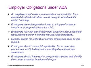 © 2005 Prentice Hall Inc. All rights reserved. 2–57
Employer Obligations under ADA
 An employer must make a reasonable accommodation for a
qualified disabled individual unless doing so would result in
undue hardship.
 Employers are not required to lower existing performance
standards or stop using tests for a job.
 Employers may ask pre-employment questions about essential
job functions but can not make inquiries about disability.
 Medical exams (or testing) for current employees must be job-
related.
 Employers should review job application forms, interview
procedures, and job descriptions for illegal questions and
statements.
 Employers should have up-to-date job descriptions that identify
the current essential functions of the job.
 