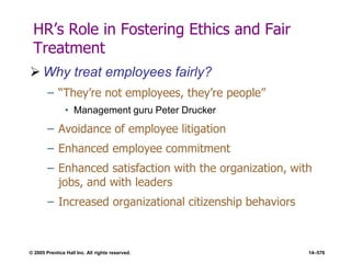© 2005 Prentice Hall Inc. All rights reserved. 14–576
HR’s Role in Fostering Ethics and Fair
Treatment
 Why treat employees fairly?
– ―They’re not employees, they’re people‖
• Management guru Peter Drucker
– Avoidance of employee litigation
– Enhanced employee commitment
– Enhanced satisfaction with the organization, with
jobs, and with leaders
– Increased organizational citizenship behaviors
 
