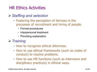 © 2005 Prentice Hall Inc. All rights reserved. 14–578
HR Ethics Activities
 Staffing and selection
– Fostering the perception of fairness in the
processes of recruitment and hiring of people.
• Formal procedures
• Interpersonal treatment
• Providing explanation
 Training
– How to recognize ethical dilemmas.
– How to use ethical frameworks (such as codes of
conduct) to resolve problems.
– How to use HR functions (such as interviews and
disciplinary practices) in ethical ways.
 