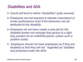 © 2005 Prentice Hall Inc. All rights reserved. 2–58
Disabilities and ADA
 Courts will tend to define ―disabilities‖ quite narrowly.
 Employers are not required to tolerate misconduct or
erratic performance even if the behaviors can be
attributed to the disability.
 Employers do not have create a new job for the
disabled worker nor reassign that person to a light-
duty position for an indefinite period, unless such a
position exists.
 Employers should not treat employees as if they are
disabled so that they will not ―regarded as‖ disabled
and protected under the ADA.
 