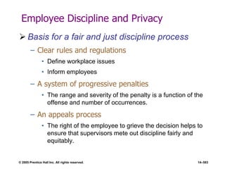 © 2005 Prentice Hall Inc. All rights reserved. 14–583
Employee Discipline and Privacy
 Basis for a fair and just discipline process
– Clear rules and regulations
• Define workplace issues
• Inform employees
– A system of progressive penalties
• The range and severity of the penalty is a function of the
offense and number of occurrences.
– An appeals process
• The right of the employee to grieve the decision helps to
ensure that supervisors mete out discipline fairly and
equitably.
 
