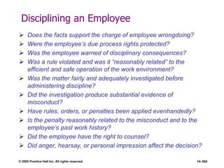 © 2005 Prentice Hall Inc. All rights reserved. 14–584
Disciplining an Employee
 Does the facts support the charge of employee wrongdoing?
 Were the employee’s due process rights protected?
 Was the employee warned of disciplinary consequences?
 Was a rule violated and was it ―reasonably related‖ to the
efficient and safe operation of the work environment?
 Was the matter fairly and adequately investigated before
administering discipline?
 Did the investigation produce substantial evidence of
misconduct?
 Have rules, orders, or penalties been applied evenhandedly?
 Is the penalty reasonably related to the misconduct and to the
employee’s past work history?
 Did the employee have the right to counsel?
 Did anger, hearsay, or personal impression affect the decision?
 