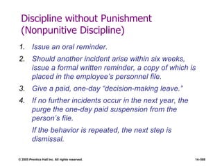 © 2005 Prentice Hall Inc. All rights reserved. 14–588
Discipline without Punishment
(Nonpunitive Discipline)
1. Issue an oral reminder.
2. Should another incident arise within six weeks,
issue a formal written reminder, a copy of which is
placed in the employee’s personnel file.
3. Give a paid, one-day ―decision-making leave.‖
4. If no further incidents occur in the next year, the
purge the one-day paid suspension from the
person’s file.
If the behavior is repeated, the next step is
dismissal.
 