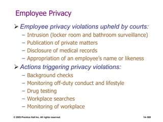 © 2005 Prentice Hall Inc. All rights reserved. 14–589
Employee Privacy
 Employee privacy violations upheld by courts:
– Intrusion (locker room and bathroom surveillance)
– Publication of private matters
– Disclosure of medical records
– Appropriation of an employee’s name or likeness
 Actions triggering privacy violations:
– Background checks
– Monitoring off-duty conduct and lifestyle
– Drug testing
– Workplace searches
– Monitoring of workplace
 