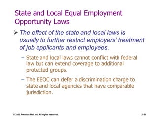 © 2005 Prentice Hall Inc. All rights reserved. 2–59
State and Local Equal Employment
Opportunity Laws
 The effect of the state and local laws is
usually to further restrict employers’ treatment
of job applicants and employees.
– State and local laws cannot conflict with federal
law but can extend coverage to additional
protected groups.
– The EEOC can defer a discrimination charge to
state and local agencies that have comparable
jurisdiction.
 