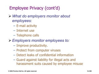 © 2005 Prentice Hall Inc. All rights reserved. 14–590
Employee Privacy (cont’d)
 What do employers monitor about
employees:
– E-mail activity
– Internet use
– Telephone calls
 Employers monitor employees to:
– Improve productivity.
– Protect from computer viruses
– Detect leaks of confidential information
– Guard against liability for illegal acts and
harassment suits caused by employee misuse
 