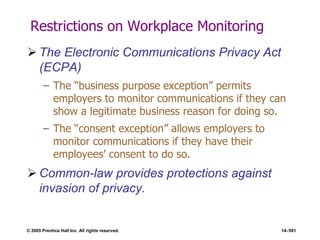 © 2005 Prentice Hall Inc. All rights reserved. 14–591
Restrictions on Workplace Monitoring
 The Electronic Communications Privacy Act
(ECPA)
– The ―business purpose exception‖ permits
employers to monitor communications if they can
show a legitimate business reason for doing so.
– The ―consent exception‖ allows employers to
monitor communications if they have their
employees’ consent to do so.
 Common-law provides protections against
invasion of privacy.
 