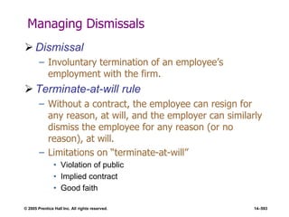 © 2005 Prentice Hall Inc. All rights reserved. 14–593
Managing Dismissals
 Dismissal
– Involuntary termination of an employee’s
employment with the firm.
 Terminate-at-will rule
– Without a contract, the employee can resign for
any reason, at will, and the employer can similarly
dismiss the employee for any reason (or no
reason), at will.
– Limitations on ―terminate-at-will‖
• Violation of public
• Implied contract
• Good faith
 