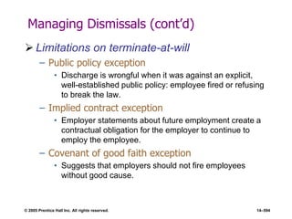 © 2005 Prentice Hall Inc. All rights reserved. 14–594
Managing Dismissals (cont’d)
 Limitations on terminate-at-will
– Public policy exception
• Discharge is wrongful when it was against an explicit,
well-established public policy: employee fired or refusing
to break the law.
– Implied contract exception
• Employer statements about future employment create a
contractual obligation for the employer to continue to
employ the employee.
– Covenant of good faith exception
• Suggests that employers should not fire employees
without good cause.
 