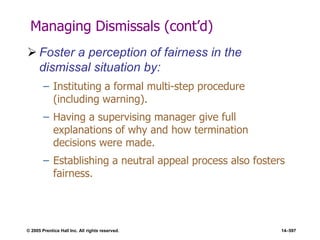 © 2005 Prentice Hall Inc. All rights reserved. 14–597
Managing Dismissals (cont’d)
 Foster a perception of fairness in the
dismissal situation by:
– Instituting a formal multi-step procedure
(including warning).
– Having a supervising manager give full
explanations of why and how termination
decisions were made.
– Establishing a neutral appeal process also fosters
fairness.
 