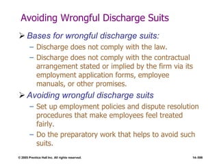 © 2005 Prentice Hall Inc. All rights reserved. 14–598
Avoiding Wrongful Discharge Suits
 Bases for wrongful discharge suits:
– Discharge does not comply with the law.
– Discharge does not comply with the contractual
arrangement stated or implied by the firm via its
employment application forms, employee
manuals, or other promises.
 Avoiding wrongful discharge suits
– Set up employment policies and dispute resolution
procedures that make employees feel treated
fairly.
– Do the preparatory work that helps to avoid such
suits.
 
