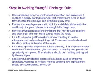 © 2005 Prentice Hall Inc. All rights reserved. 14–600
Steps in Avoiding Wrongful Discharge Suits
 Have applicants sign the employment application and make sure it
contains a clearly worded statement that employment is for no fixed
term and that the employer can terminate at any time.
 Review your employee manual to look for and delete statements that
could prejudice your defense in a wrongful discharge case.
 Have clear written rules listing infractions that may require discipline
and discharge, and then make sure to follow the rules.
 If a rule is broken, get the worker’s side of the story in front of
witnesses, and preferably get it signed. Then make sure to check out
the story, getting both sides of the issue.
 Be sure to appraise employees at least annually. If an employee shows
evidence of incompetence, give that person a warning and provide an
opportunity to improve. All evaluations should be in writing and signed
by the employee.
 Keep careful confidential records of all actions such as employee
appraisals, warnings or notices, memos outlining how improvement
should be accomplished, and so on.
 
