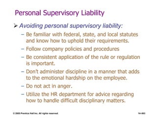© 2005 Prentice Hall Inc. All rights reserved. 14–603
Personal Supervisory Liability
 Avoiding personal supervisory liability:
– Be familiar with federal, state, and local statutes
and know how to uphold their requirements.
– Follow company policies and procedures
– Be consistent application of the rule or regulation
is important.
– Don’t administer discipline in a manner that adds
to the emotional hardship on the employee.
– Do not act in anger.
– Utilize the HR department for advice regarding
how to handle difficult disciplinary matters.
 