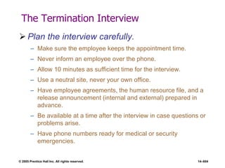 © 2005 Prentice Hall Inc. All rights reserved. 14–604
The Termination Interview
 Plan the interview carefully.
– Make sure the employee keeps the appointment time.
– Never inform an employee over the phone.
– Allow 10 minutes as sufficient time for the interview.
– Use a neutral site, never your own office.
– Have employee agreements, the human resource file, and a
release announcement (internal and external) prepared in
advance.
– Be available at a time after the interview in case questions or
problems arise.
– Have phone numbers ready for medical or security
emergencies.
 