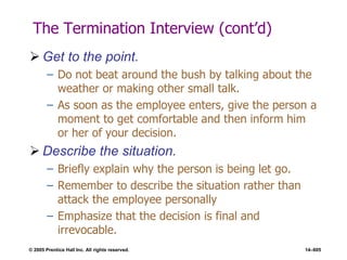 © 2005 Prentice Hall Inc. All rights reserved. 14–605
The Termination Interview (cont’d)
 Get to the point.
– Do not beat around the bush by talking about the
weather or making other small talk.
– As soon as the employee enters, give the person a
moment to get comfortable and then inform him
or her of your decision.
 Describe the situation.
– Briefly explain why the person is being let go.
– Remember to describe the situation rather than
attack the employee personally
– Emphasize that the decision is final and
irrevocable.
 
