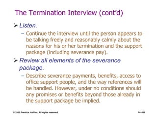 © 2005 Prentice Hall Inc. All rights reserved. 14–606
The Termination Interview (cont’d)
 Listen.
– Continue the interview until the person appears to
be talking freely and reasonably calmly about the
reasons for his or her termination and the support
package (including severance pay).
 Review all elements of the severance
package.
– Describe severance payments, benefits, access to
office support people, and the way references will
be handled. However, under no conditions should
any promises or benefits beyond those already in
the support package be implied.
 