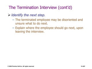 © 2005 Prentice Hall Inc. All rights reserved. 14–607
The Termination Interview (cont’d)
 Identify the next step.
– The terminated employee may be disoriented and
unsure what to do next.
– Explain where the employee should go next, upon
leaving the interview.
 